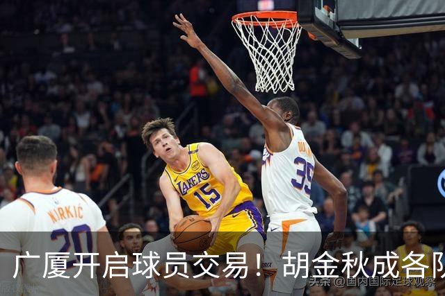 广厦开启球员交易！胡金秋成各队追逐目标，有望奔赴宏远补强杜锋内线？