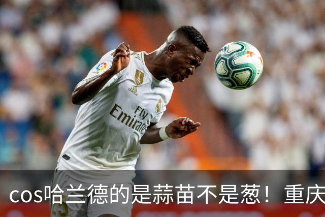 cos哈兰德的是蒜苗不是葱！重庆小伙才是原作者 视频被偷浏览破亿